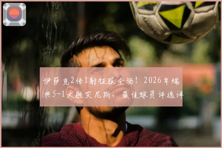 伊萨克2传1射征服全场！2026年瑞典5-1大胜突尼斯，最佳球员评选详情解析