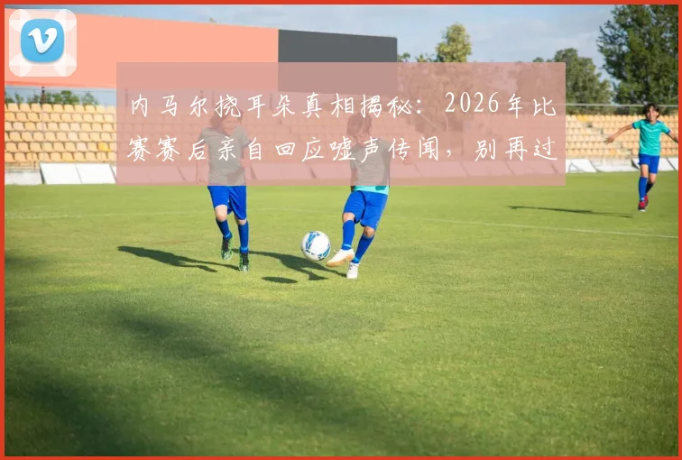 内马尔挠耳朵真相揭秘:2026年比赛赛后亲自回应嘘声传闻,别再过度解读球星动作