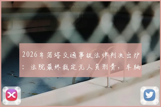 2026年若塔交通事故法律判决出炉:法院最终裁定无人负刑责,车辆失控主因系爆胎
