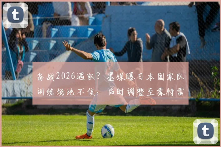备战2026遇阻？墨媒曝日本国家队训练场地不佳，临时调整至蒙特雷俱乐部内幕