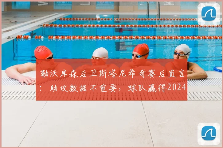 勒沃库森后卫斯塔尼希奇赛后直言：助攻数据不重要，球队赢得2024年关键比赛才是核心，解析其团队至上心态