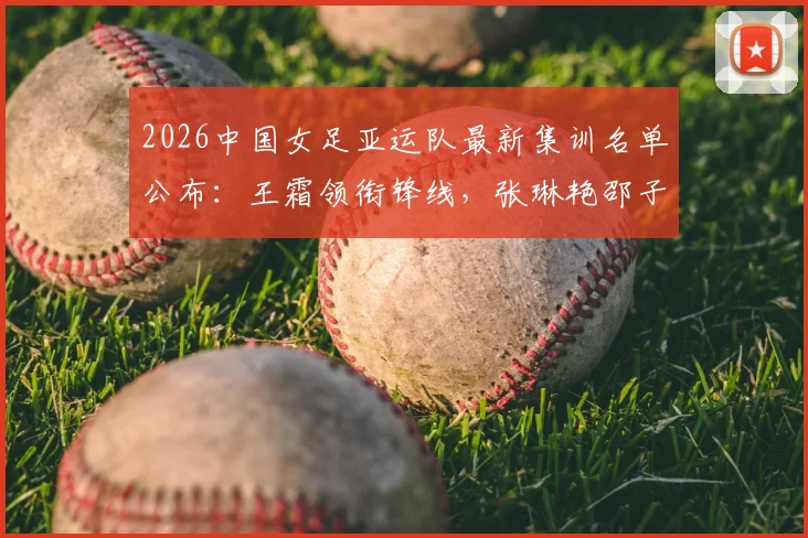 2026中国女足亚运队最新集训名单公布：王霜领衔锋线，张琳艳邵子钦等新星入围完整解读