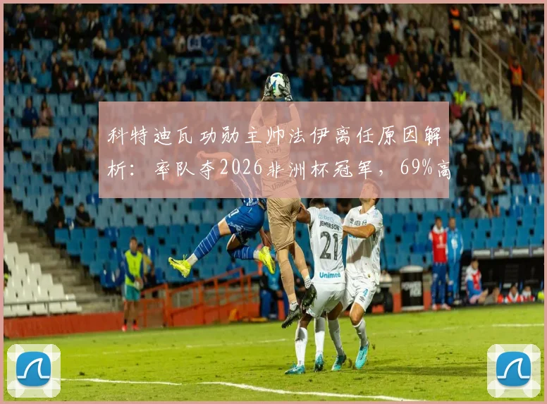 科特迪瓦功勋主帅法伊离任原因解析：率队夺2026非洲杯冠军，69%高胜率难留任，继任者猜想