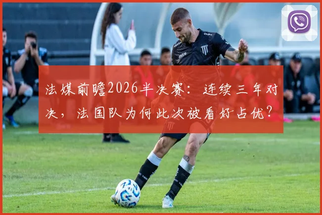 法媒前瞻2026半决赛：连续三年对决，法国队为何此次被看好占优？