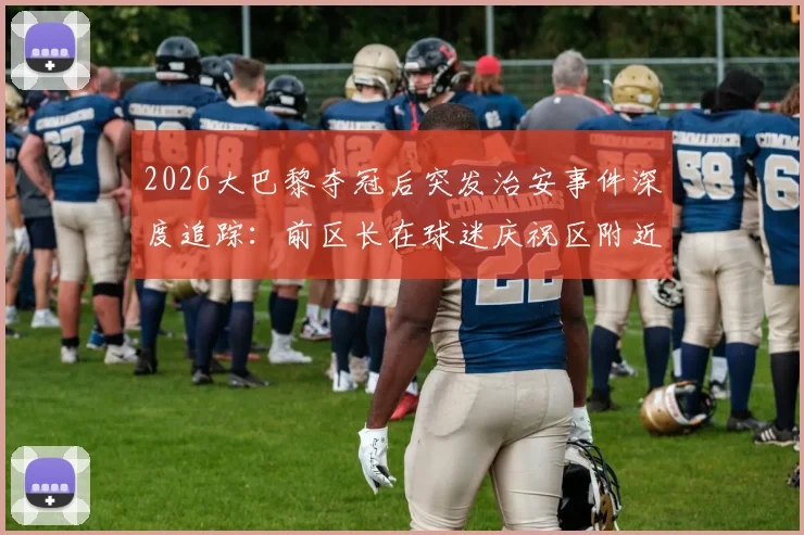 2026大巴黎夺冠后突发治安事件深度追踪:前区长在球迷庆祝区附近遇袭,拷问大型体育赛事安保与球迷管理难题
