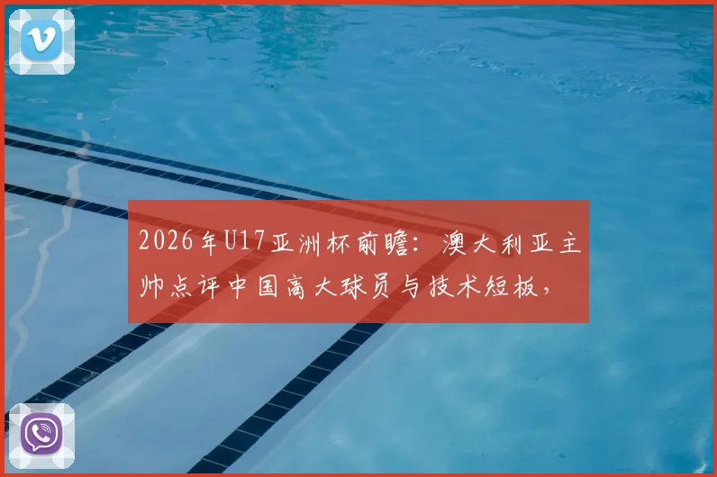 2026年U17亚洲杯前瞻：澳大利亚主帅点评中国高大球员与技术短板，青训出路在哪？