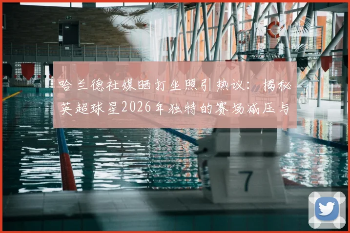 哈兰德社媒晒打坐照引热议：揭秘英超球星2026年独特的赛场减压与身心恢复秘诀