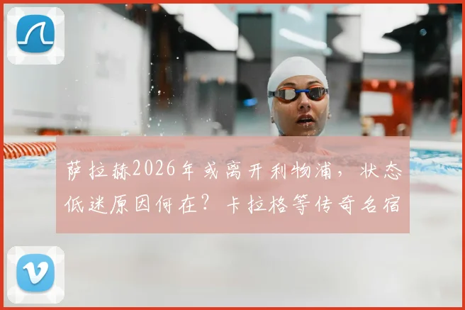 萨拉赫2026年或离开利物浦,状态低迷原因何在?卡拉格等传奇名宿深度剖析与未来转会动态预测
