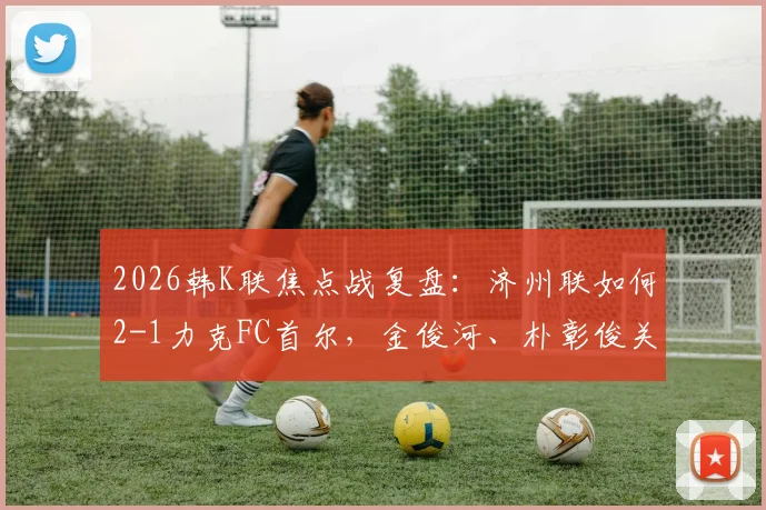 2026韩K联焦点战复盘：济州联如何2-1力克FC首尔，金俊河、朴彰俊关键进球战术解析