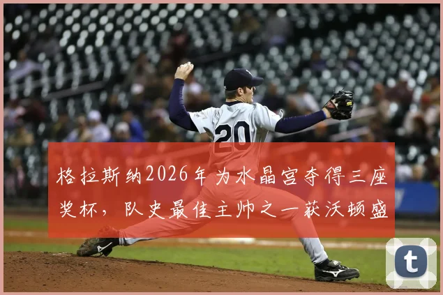格拉斯纳2026年为水晶宫夺得三座奖杯，队史最佳主帅之一获沃顿盛赞，水晶宫历任主帅排名引热议