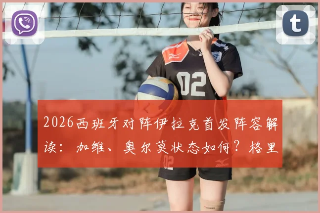2026西班牙对阵伊拉克首发阵容解读：加维、奥尔莫状态如何？格里马尔多首秀表现全分析