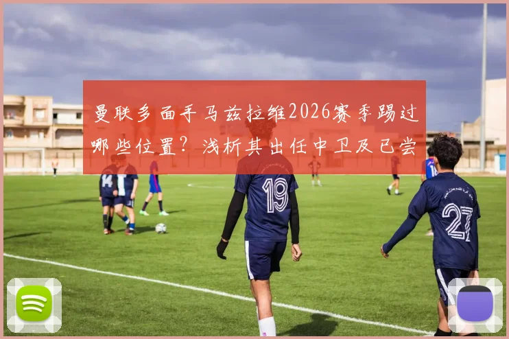 曼联多面手马兹拉维2026赛季踢过哪些位置？浅析其出任中卫及已尝试的8个不同角色对球队的价值