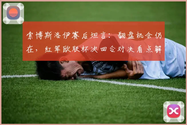 索博斯洛伊赛后坦言：翻盘机会仍在，红军欧联杯次回合对决看点解析，克洛普战术调整成关键
