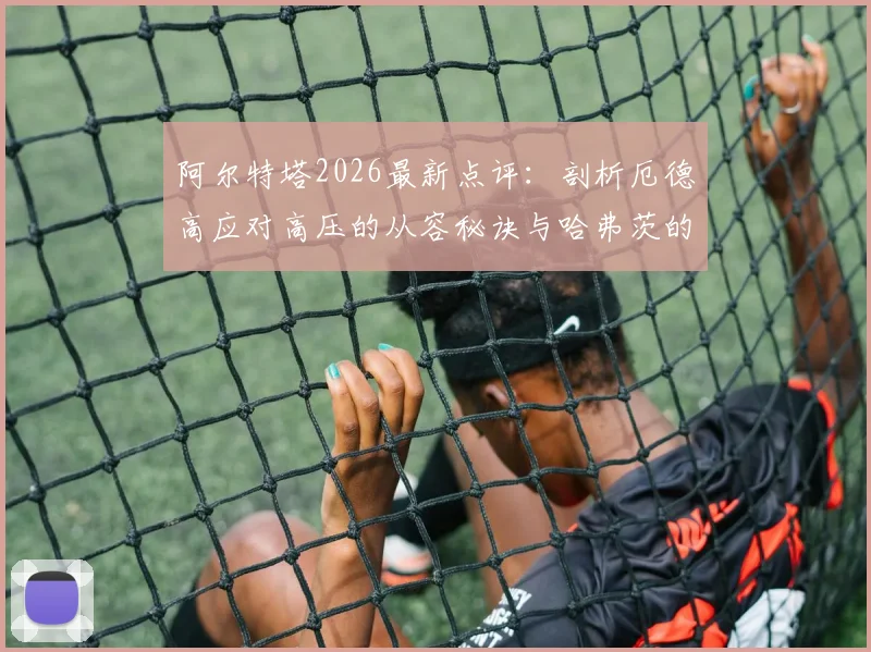 阿尔特塔2026最新点评：剖析厄德高应对高压的从容秘诀与哈弗茨的聪明跑位实战案例