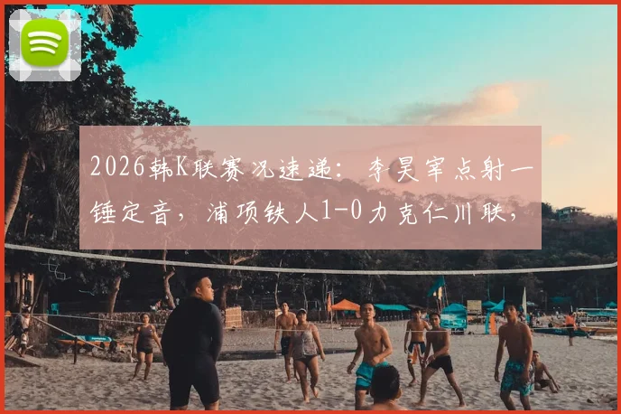 2026韩K联赛况速递:李昊宰点射一锤定音,浦项铁人1-0力克仁川联,全场战报及积分影响分析