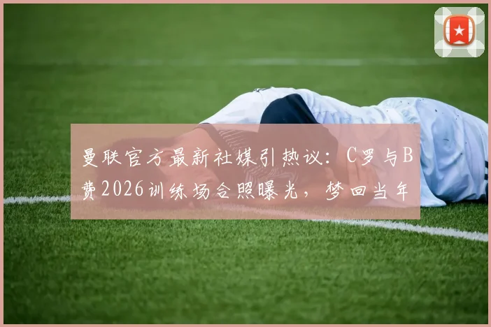 曼联官方最新社媒引热议：C罗与B费2026训练场合照曝光，梦回当年组合再现？附两人合作数据及关系解读