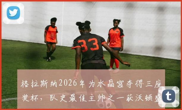 格拉斯纳2026年为水晶宫夺得三座奖杯，队史最佳主帅之一获沃顿盛赞，水晶宫历任主帅排名引热议