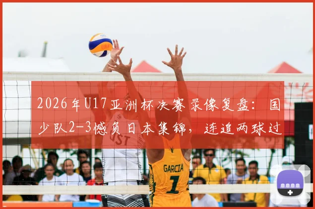 2026年U17亚洲杯决赛录像复盘:国少队2-3憾负日本集锦,连追两球过程全解析与未来展望
