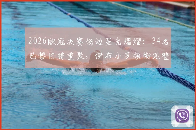 2026欧冠决赛场边星光熠熠：34名巴黎旧将重聚，伊布小罗领衔完整观战名单曝光