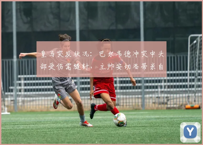 皇马突发状况:巴尔韦德冲突中头部受伤需缝针,主帅安切洛蒂亲自陪同前往医院处理