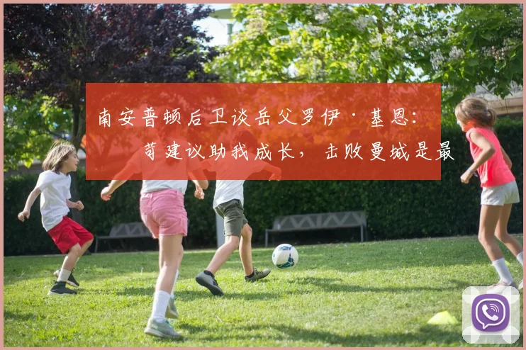 南安普顿后卫谈岳父罗伊·基恩：严苛建议助我成长，击败曼城是最好回报