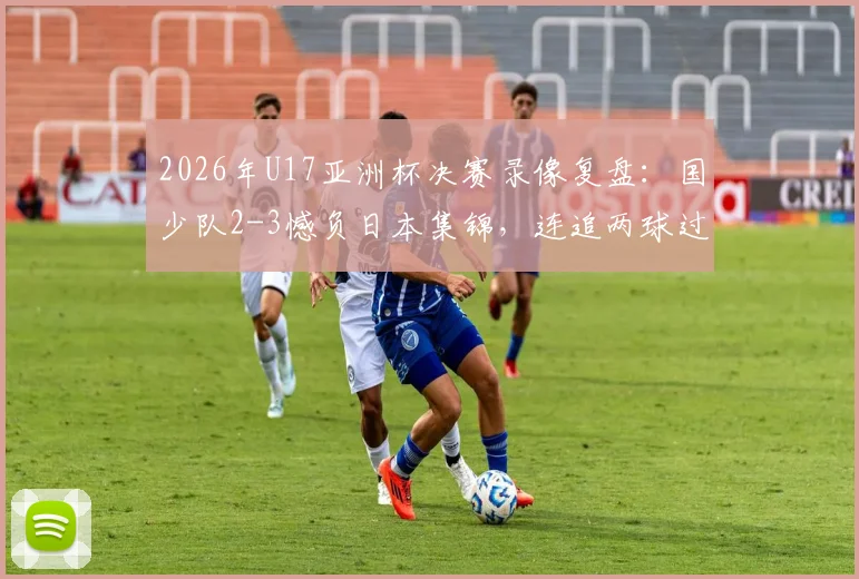 2026年U17亚洲杯决赛录像复盘：国少队2-3憾负日本集锦，连追两球过程全解析与未来展望