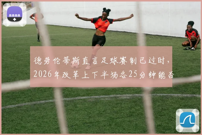 德劳伦蒂斯直言足球赛制已过时，2026年改革上下半场各25分钟能否成为现实？