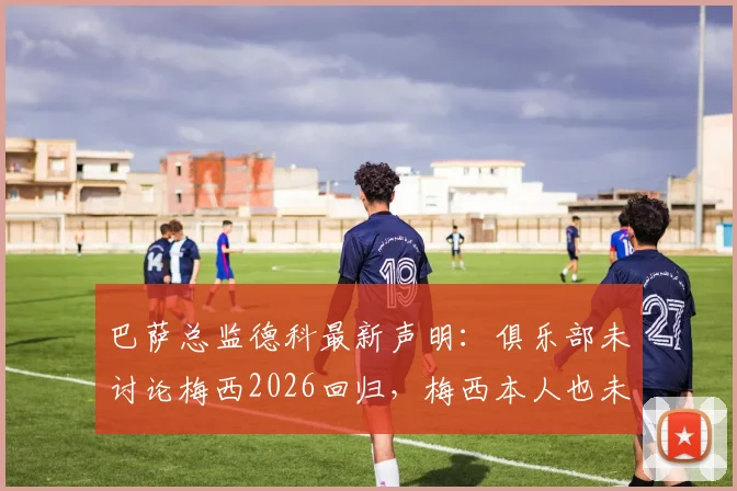 巴萨总监德科最新声明:俱乐部未讨论梅西2026回归,梅西本人也未曾表态想回来