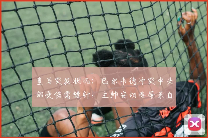 皇马突发状况：巴尔韦德冲突中头部受伤需缝针，主帅安切洛蒂亲自陪同前往医院处理