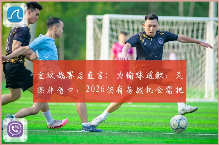 金玟哉赛后直言:为输球道歉,炎热非借口,2026仍有备战机会需把握