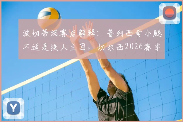 波切蒂诺赛后解释:普利西奇小腿不适是换人主因,切尔西2026赛季避免风险为要