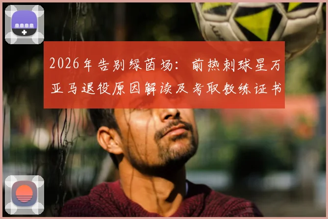 2026年告别绿茵场：前热刺球星万亚马退役原因解读及考取教练证书的规划详解