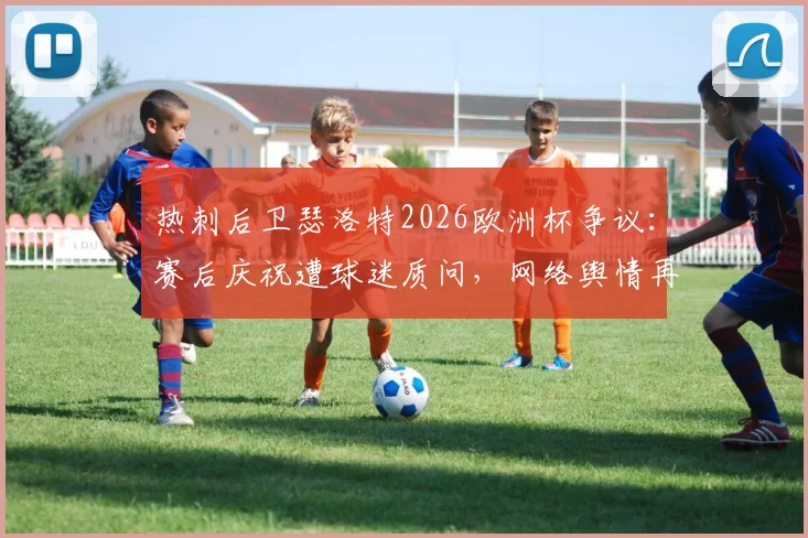 热刺后卫瑟洛特2026欧洲杯争议:赛后庆祝遭球迷质问,网络舆情再度升级,事件始末全回顾