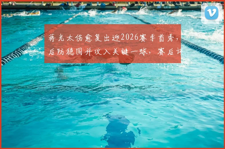 蒋光太伤愈复出迎2026赛季首秀,后防稳固并攻入关键一球,赛后评分高达8.2分