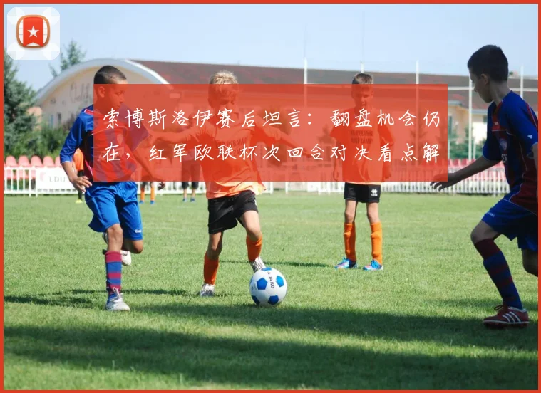 索博斯洛伊赛后坦言:翻盘机会仍在,红军欧联杯次回合对决看点解析,克洛普战术调整成关键
