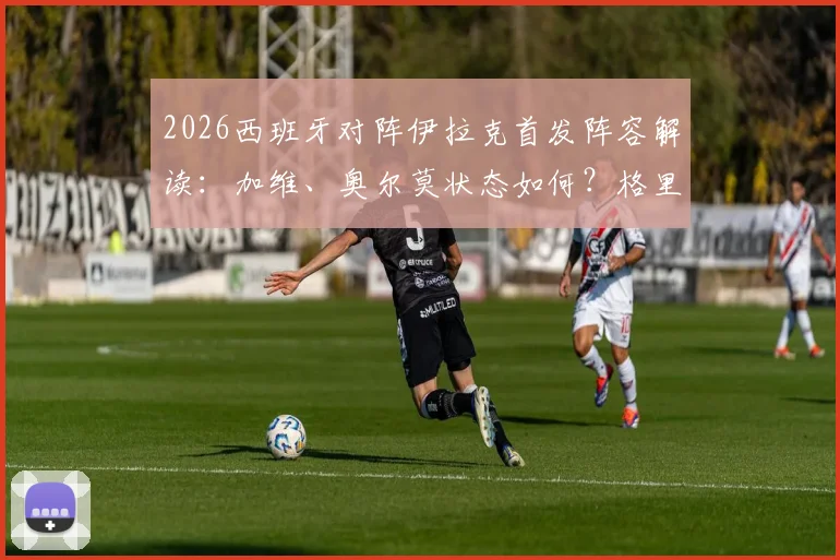 2026西班牙对阵伊拉克首发阵容解读:加维、奥尔莫状态如何?格里马尔多首秀表现全分析