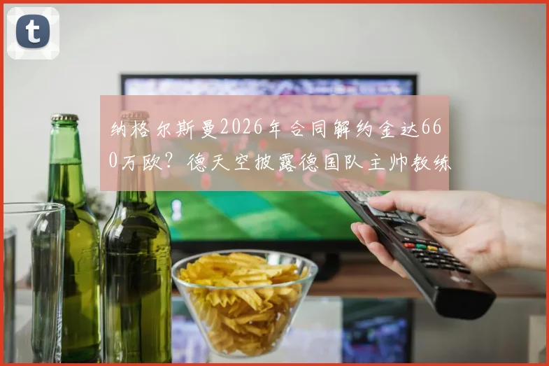 纳格尔斯曼2026年合同解约金达660万欧？德天空披露德国队主帅教练组离职成本，附足球教练违约金行情分析