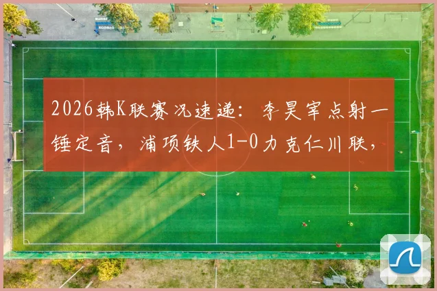 2026韩K联赛况速递：李昊宰点射一锤定音，浦项铁人1-0力克仁川联，全场战报及积分影响分析