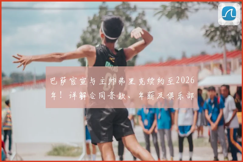 巴萨官宣与主帅弗里克续约至2026年!详解合同条款、年薪及俱乐部长远规划