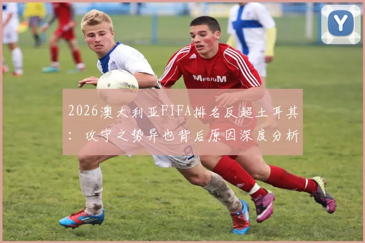 2026澳大利亚FIFA排名反超土耳其:攻守之势异也背后原因深度分析及未来展望