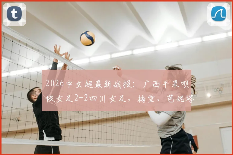 2026中女超最新战报：广西平果呗侬女足2-2四川女足，梅雪、芭妮塔建功关键进球，附双方积分排名与球队阵容分析