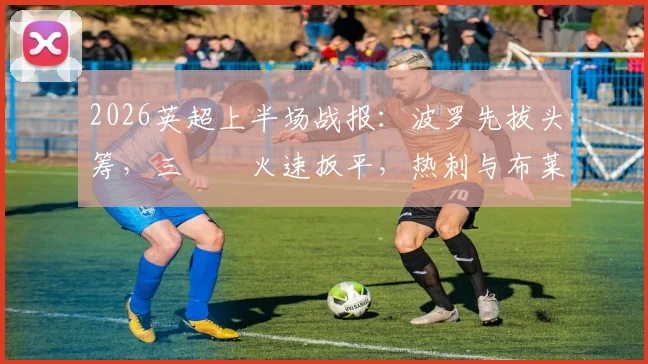 2026英超上半场战报:波罗先拔头筹,三笘薫火速扳平,热刺与布莱顿1-1进入中场更衣室