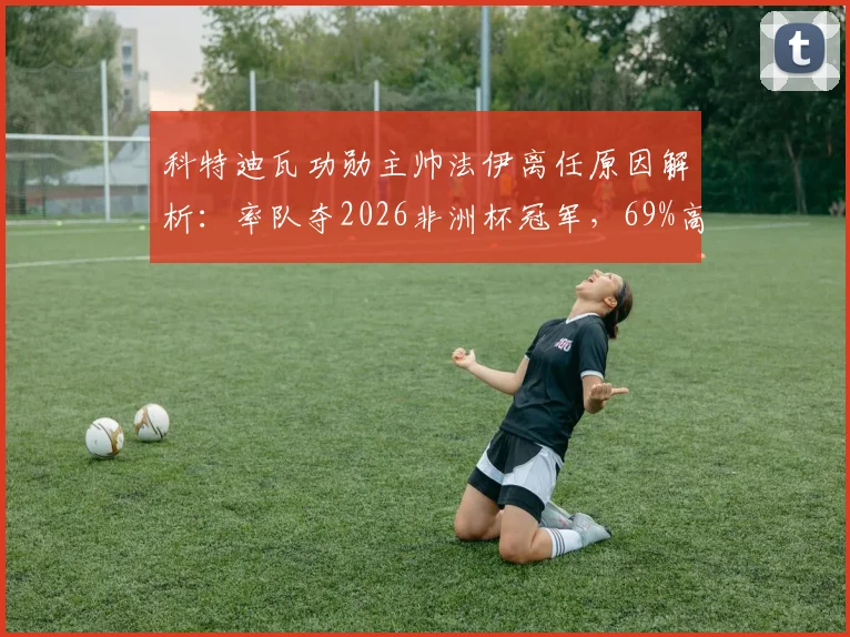 科特迪瓦功勋主帅法伊离任原因解析:率队夺2026非洲杯冠军,69%高胜率难留任,继任者猜想
