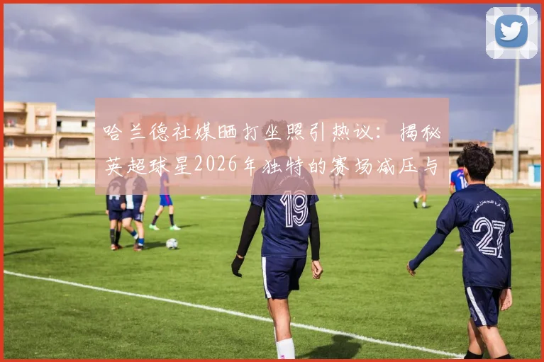 哈兰德社媒晒打坐照引热议:揭秘英超球星2026年独特的赛场减压与身心恢复秘诀