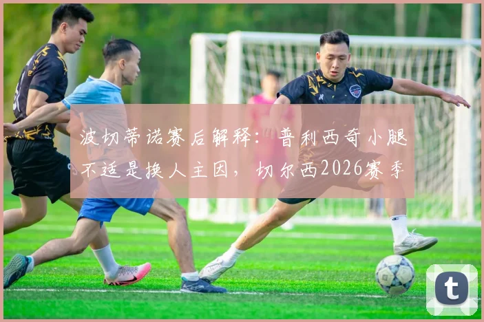 波切蒂诺赛后解释：普利西奇小腿不适是换人主因，切尔西2026赛季避免风险为要