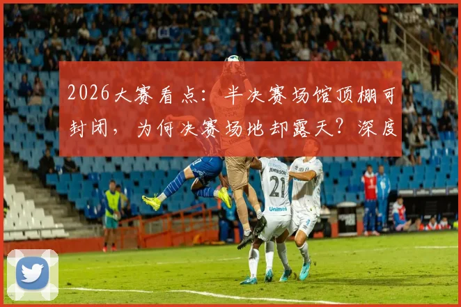 2026大赛看点:半决赛场馆顶棚可封闭,为何决赛场地却露天?深度解读背后考量
