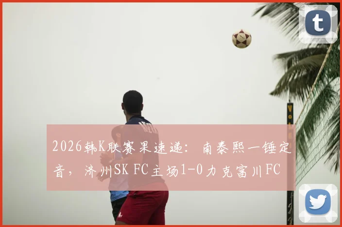 2026韩K联赛果速递:南泰熙一锤定音,济州SK FC主场1-0力克富川FC,附全场关键数据与积分榜影响解读
