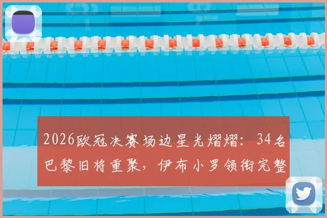 2026欧冠决赛场边星光熠熠：34名巴黎旧将重聚，伊布小罗领衔完整观战名单曝光