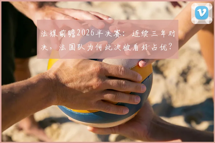 法媒前瞻2026半决赛:连续三年对决,法国队为何此次被看好占优?