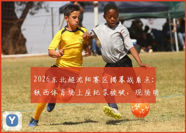 2026东北超沈阳赛区揭幕战看点：铁西体育场上座纪录被破，现场明星观众名单与购票观赛指南